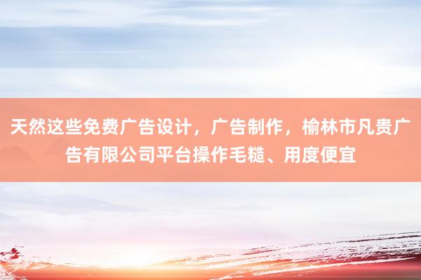 天然这些免费广告设计，广告制作，榆林市凡贵广告有限公司平台操作毛糙、用度便宜