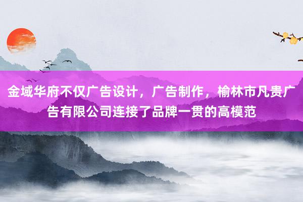 金域华府不仅广告设计，广告制作，榆林市凡贵广告有限公司连接了品牌一贯的高模范